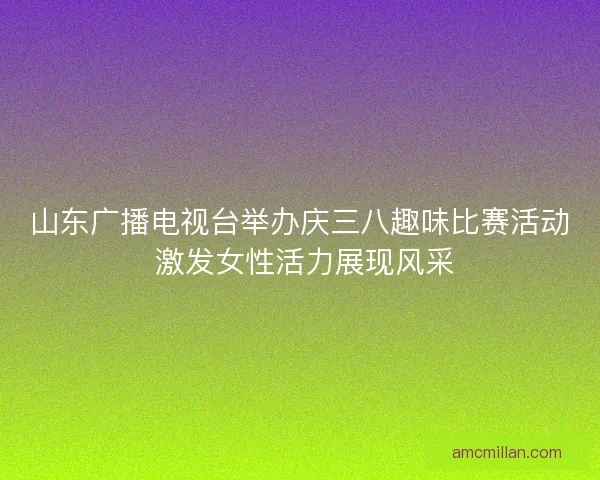 山东广播电视台举办庆三八趣味比赛活动 激发女性活力展现风采