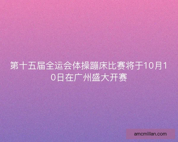 第十五届全运会体操蹦床比赛将于10月10日在广州盛大开赛